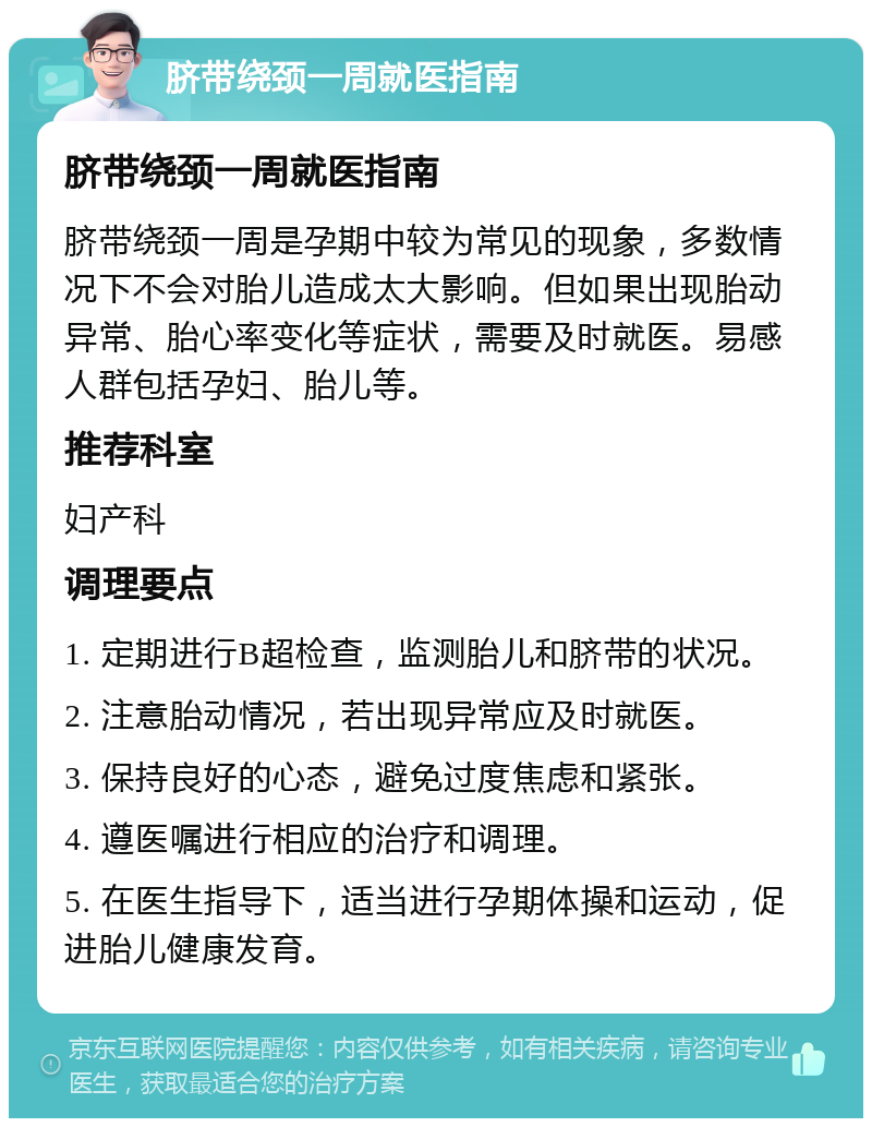 脐带绕颈一周就医指南 脐带绕颈一周就医指南 脐带绕颈一周是孕期中较为常见的现象，多数情况下不会对胎儿造成太大影响。但如果出现胎动异常、胎心率变化等症状，需要及时就医。易感人群包括孕妇、胎儿等。 推荐科室 妇产科 调理要点 1. 定期进行B超检查，监测胎儿和脐带的状况。 2. 注意胎动情况，若出现异常应及时就医。 3. 保持良好的心态，避免过度焦虑和紧张。 4. 遵医嘱进行相应的治疗和调理。 5. 在医生指导下，适当进行孕期体操和运动，促进胎儿健康发育。