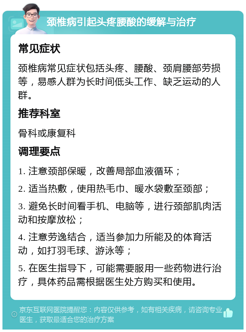 颈椎病引起头疼腰酸的缓解与治疗 常见症状 颈椎病常见症状包括头疼、腰酸、颈肩腰部劳损等，易感人群为长时间低头工作、缺乏运动的人群。 推荐科室 骨科或康复科 调理要点 1. 注意颈部保暖，改善局部血液循环； 2. 适当热敷，使用热毛巾、暖水袋敷至颈部； 3. 避免长时间看手机、电脑等，进行颈部肌肉活动和按摩放松； 4. 注意劳逸结合，适当参加力所能及的体育活动，如打羽毛球、游泳等； 5. 在医生指导下，可能需要服用一些药物进行治疗，具体药品需根据医生处方购买和使用。