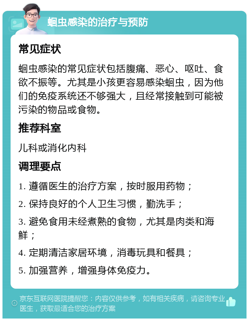 蛔虫感染的治疗与预防 常见症状 蛔虫感染的常见症状包括腹痛、恶心、呕吐、食欲不振等。尤其是小孩更容易感染蛔虫，因为他们的免疫系统还不够强大，且经常接触到可能被污染的物品或食物。 推荐科室 儿科或消化内科 调理要点 1. 遵循医生的治疗方案，按时服用药物； 2. 保持良好的个人卫生习惯，勤洗手； 3. 避免食用未经煮熟的食物，尤其是肉类和海鲜； 4. 定期清洁家居环境，消毒玩具和餐具； 5. 加强营养，增强身体免疫力。