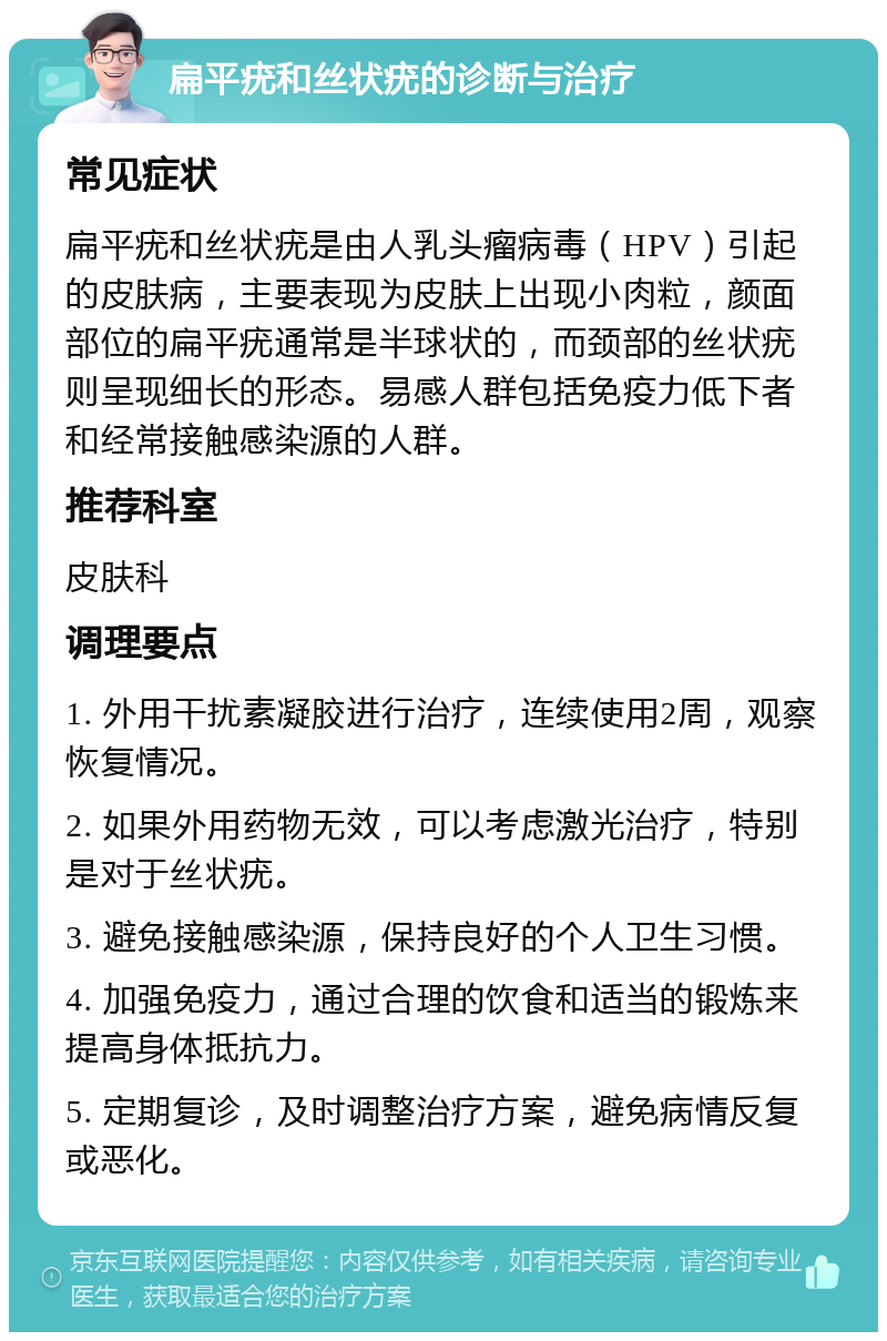 扁平疣和丝状疣的诊断与治疗 常见症状 扁平疣和丝状疣是由人乳头瘤病毒（HPV）引起的皮肤病，主要表现为皮肤上出现小肉粒，颜面部位的扁平疣通常是半球状的，而颈部的丝状疣则呈现细长的形态。易感人群包括免疫力低下者和经常接触感染源的人群。 推荐科室 皮肤科 调理要点 1. 外用干扰素凝胶进行治疗，连续使用2周，观察恢复情况。 2. 如果外用药物无效，可以考虑激光治疗，特别是对于丝状疣。 3. 避免接触感染源，保持良好的个人卫生习惯。 4. 加强免疫力，通过合理的饮食和适当的锻炼来提高身体抵抗力。 5. 定期复诊，及时调整治疗方案，避免病情反复或恶化。