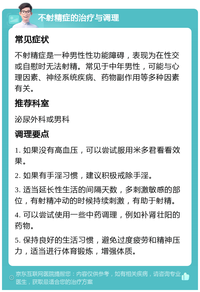 不射精症的治疗与调理 常见症状 不射精症是一种男性性功能障碍，表现为在性交或自慰时无法射精。常见于中年男性，可能与心理因素、神经系统疾病、药物副作用等多种因素有关。 推荐科室 泌尿外科或男科 调理要点 1. 如果没有高血压，可以尝试服用米多君看看效果。 2. 如果有手淫习惯，建议积极戒除手淫。 3. 适当延长性生活的间隔天数，多刺激敏感的部位，有射精冲动的时候持续刺激，有助于射精。 4. 可以尝试使用一些中药调理，例如补肾壮阳的药物。 5. 保持良好的生活习惯，避免过度疲劳和精神压力，适当进行体育锻炼，增强体质。