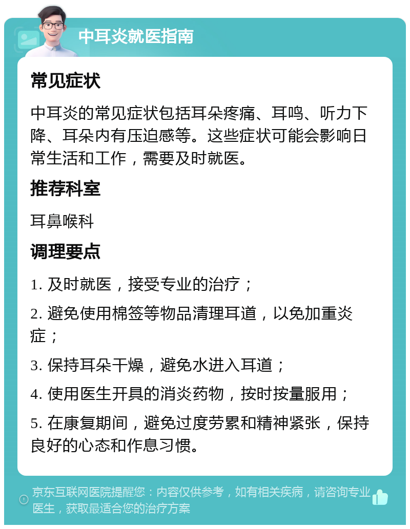 中耳炎就医指南 常见症状 中耳炎的常见症状包括耳朵疼痛、耳鸣、听力下降、耳朵内有压迫感等。这些症状可能会影响日常生活和工作，需要及时就医。 推荐科室 耳鼻喉科 调理要点 1. 及时就医，接受专业的治疗； 2. 避免使用棉签等物品清理耳道，以免加重炎症； 3. 保持耳朵干燥，避免水进入耳道； 4. 使用医生开具的消炎药物，按时按量服用； 5. 在康复期间，避免过度劳累和精神紧张，保持良好的心态和作息习惯。