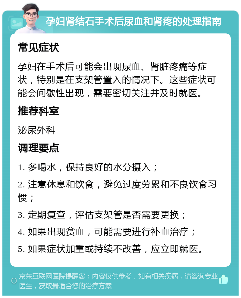 孕妇肾结石手术后尿血和肾疼的处理指南 常见症状 孕妇在手术后可能会出现尿血、肾脏疼痛等症状，特别是在支架管置入的情况下。这些症状可能会间歇性出现，需要密切关注并及时就医。 推荐科室 泌尿外科 调理要点 1. 多喝水，保持良好的水分摄入； 2. 注意休息和饮食，避免过度劳累和不良饮食习惯； 3. 定期复查，评估支架管是否需要更换； 4. 如果出现贫血，可能需要进行补血治疗； 5. 如果症状加重或持续不改善，应立即就医。