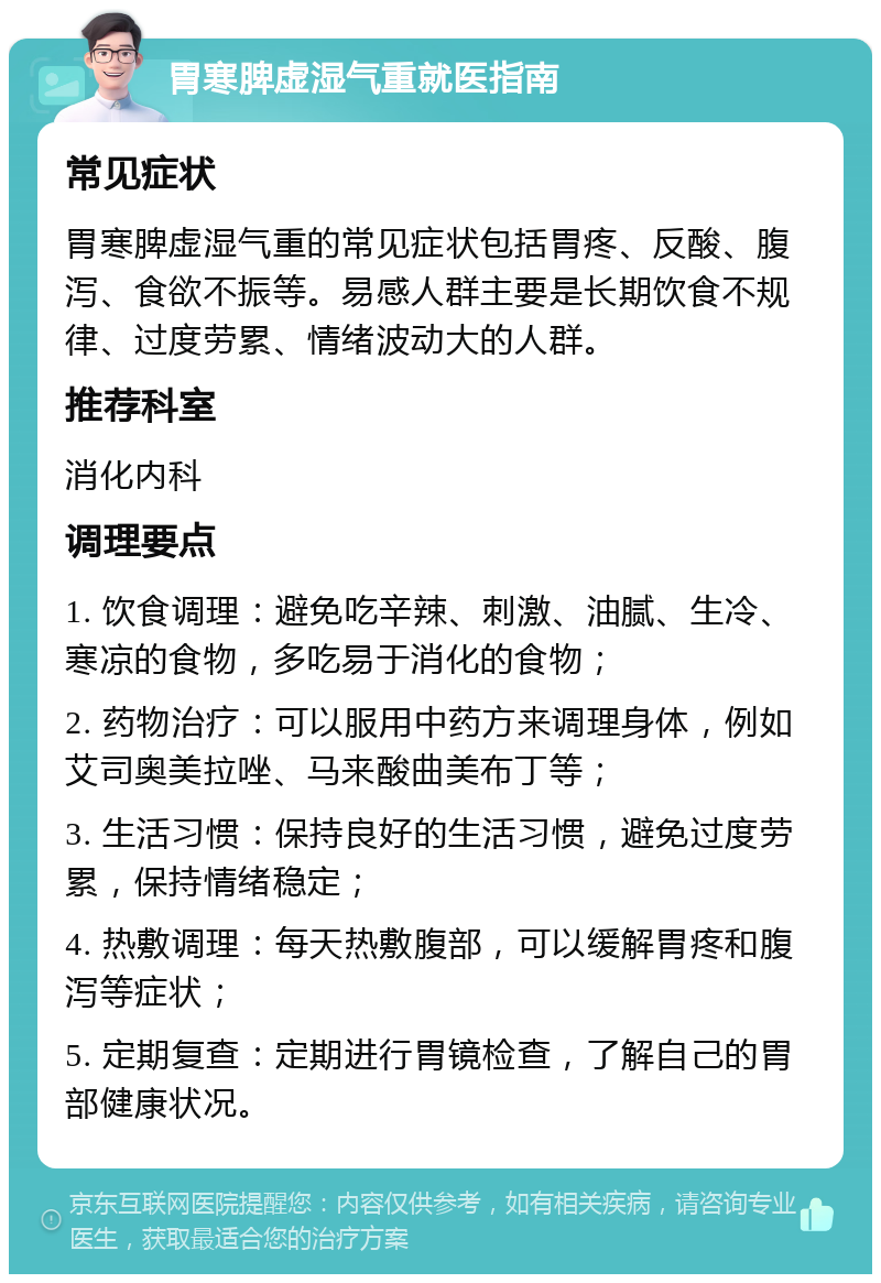 胃寒脾虚湿气重就医指南 常见症状 胃寒脾虚湿气重的常见症状包括胃疼、反酸、腹泻、食欲不振等。易感人群主要是长期饮食不规律、过度劳累、情绪波动大的人群。 推荐科室 消化内科 调理要点 1. 饮食调理：避免吃辛辣、刺激、油腻、生冷、寒凉的食物，多吃易于消化的食物； 2. 药物治疗：可以服用中药方来调理身体，例如艾司奥美拉唑、马来酸曲美布丁等； 3. 生活习惯：保持良好的生活习惯，避免过度劳累，保持情绪稳定； 4. 热敷调理：每天热敷腹部，可以缓解胃疼和腹泻等症状； 5. 定期复查：定期进行胃镜检查，了解自己的胃部健康状况。