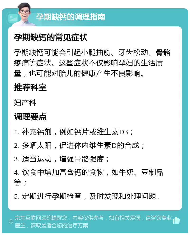 孕期缺钙的调理指南 孕期缺钙的常见症状 孕期缺钙可能会引起小腿抽筋、牙齿松动、骨骼疼痛等症状。这些症状不仅影响孕妇的生活质量，也可能对胎儿的健康产生不良影响。 推荐科室 妇产科 调理要点 1. 补充钙剂，例如钙片或维生素D3； 2. 多晒太阳，促进体内维生素D的合成； 3. 适当运动，增强骨骼强度； 4. 饮食中增加富含钙的食物，如牛奶、豆制品等； 5. 定期进行孕期检查，及时发现和处理问题。