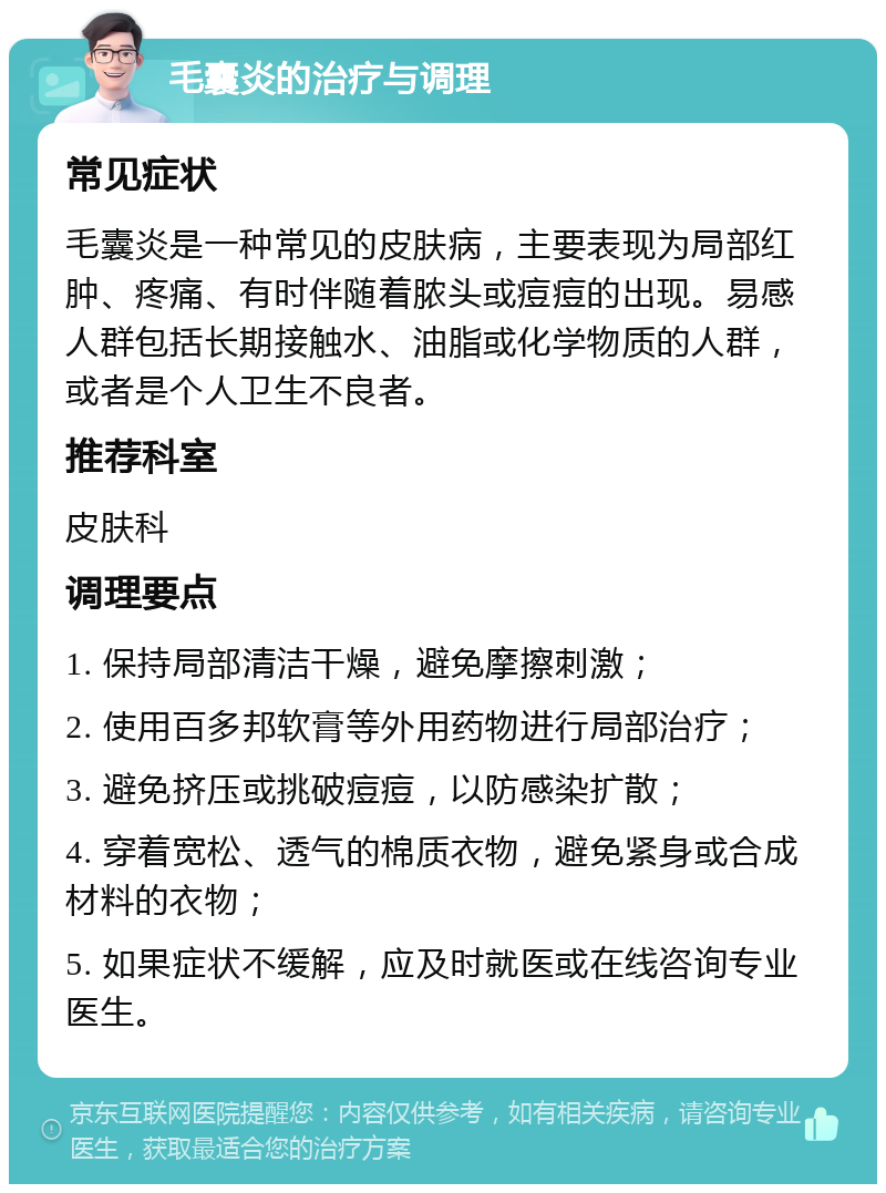 毛囊炎的治疗与调理 常见症状 毛囊炎是一种常见的皮肤病，主要表现为局部红肿、疼痛、有时伴随着脓头或痘痘的出现。易感人群包括长期接触水、油脂或化学物质的人群，或者是个人卫生不良者。 推荐科室 皮肤科 调理要点 1. 保持局部清洁干燥，避免摩擦刺激； 2. 使用百多邦软膏等外用药物进行局部治疗； 3. 避免挤压或挑破痘痘，以防感染扩散； 4. 穿着宽松、透气的棉质衣物，避免紧身或合成材料的衣物； 5. 如果症状不缓解，应及时就医或在线咨询专业医生。