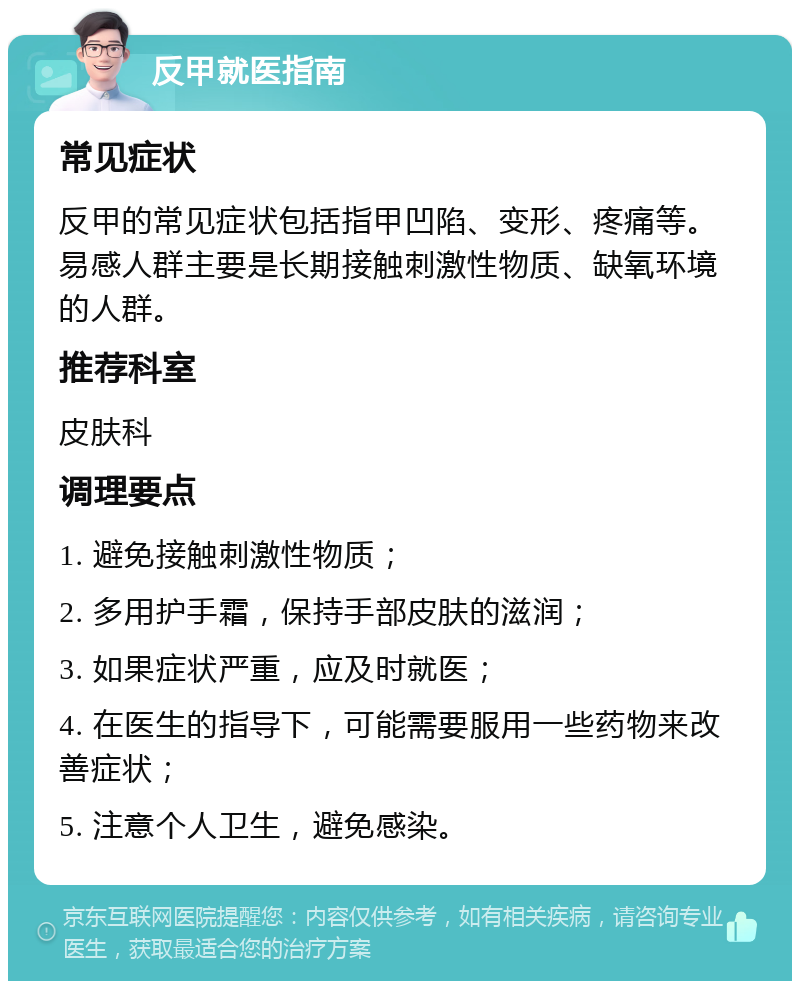 反甲就医指南 常见症状 反甲的常见症状包括指甲凹陷、变形、疼痛等。易感人群主要是长期接触刺激性物质、缺氧环境的人群。 推荐科室 皮肤科 调理要点 1. 避免接触刺激性物质； 2. 多用护手霜，保持手部皮肤的滋润； 3. 如果症状严重，应及时就医； 4. 在医生的指导下，可能需要服用一些药物来改善症状； 5. 注意个人卫生，避免感染。