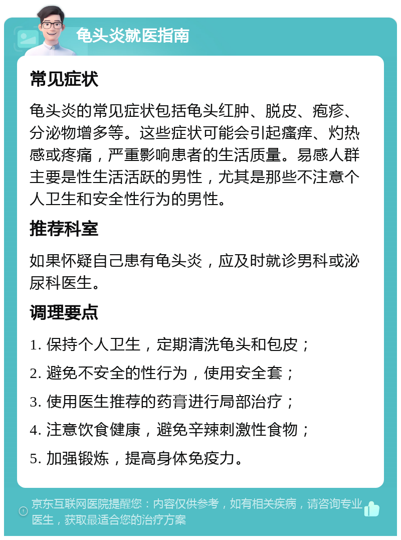 龟头炎就医指南 常见症状 龟头炎的常见症状包括龟头红肿、脱皮、疱疹、分泌物增多等。这些症状可能会引起瘙痒、灼热感或疼痛，严重影响患者的生活质量。易感人群主要是性生活活跃的男性，尤其是那些不注意个人卫生和安全性行为的男性。 推荐科室 如果怀疑自己患有龟头炎，应及时就诊男科或泌尿科医生。 调理要点 1. 保持个人卫生，定期清洗龟头和包皮； 2. 避免不安全的性行为，使用安全套； 3. 使用医生推荐的药膏进行局部治疗； 4. 注意饮食健康，避免辛辣刺激性食物； 5. 加强锻炼，提高身体免疫力。