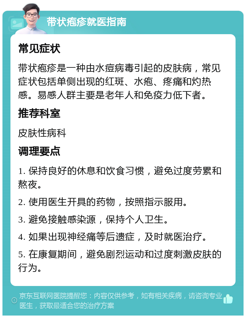 带状疱疹就医指南 常见症状 带状疱疹是一种由水痘病毒引起的皮肤病，常见症状包括单侧出现的红斑、水疱、疼痛和灼热感。易感人群主要是老年人和免疫力低下者。 推荐科室 皮肤性病科 调理要点 1. 保持良好的休息和饮食习惯，避免过度劳累和熬夜。 2. 使用医生开具的药物，按照指示服用。 3. 避免接触感染源，保持个人卫生。 4. 如果出现神经痛等后遗症，及时就医治疗。 5. 在康复期间，避免剧烈运动和过度刺激皮肤的行为。