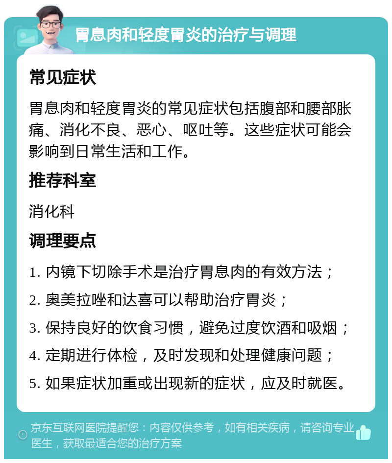 胃息肉和轻度胃炎的治疗与调理 常见症状 胃息肉和轻度胃炎的常见症状包括腹部和腰部胀痛、消化不良、恶心、呕吐等。这些症状可能会影响到日常生活和工作。 推荐科室 消化科 调理要点 1. 内镜下切除手术是治疗胃息肉的有效方法； 2. 奥美拉唑和达喜可以帮助治疗胃炎； 3. 保持良好的饮食习惯，避免过度饮酒和吸烟； 4. 定期进行体检，及时发现和处理健康问题； 5. 如果症状加重或出现新的症状，应及时就医。