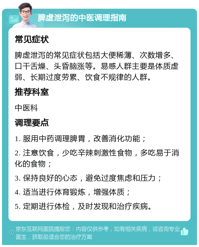 脾虚泄泻的中医调理指南 常见症状 脾虚泄泻的常见症状包括大便稀薄、次数增多、口干舌燥、头昏脑涨等。易感人群主要是体质虚弱、长期过度劳累、饮食不规律的人群。 推荐科室 中医科 调理要点 1. 服用中药调理脾胃，改善消化功能； 2. 注意饮食，少吃辛辣刺激性食物，多吃易于消化的食物； 3. 保持良好的心态，避免过度焦虑和压力； 4. 适当进行体育锻炼，增强体质； 5. 定期进行体检，及时发现和治疗疾病。