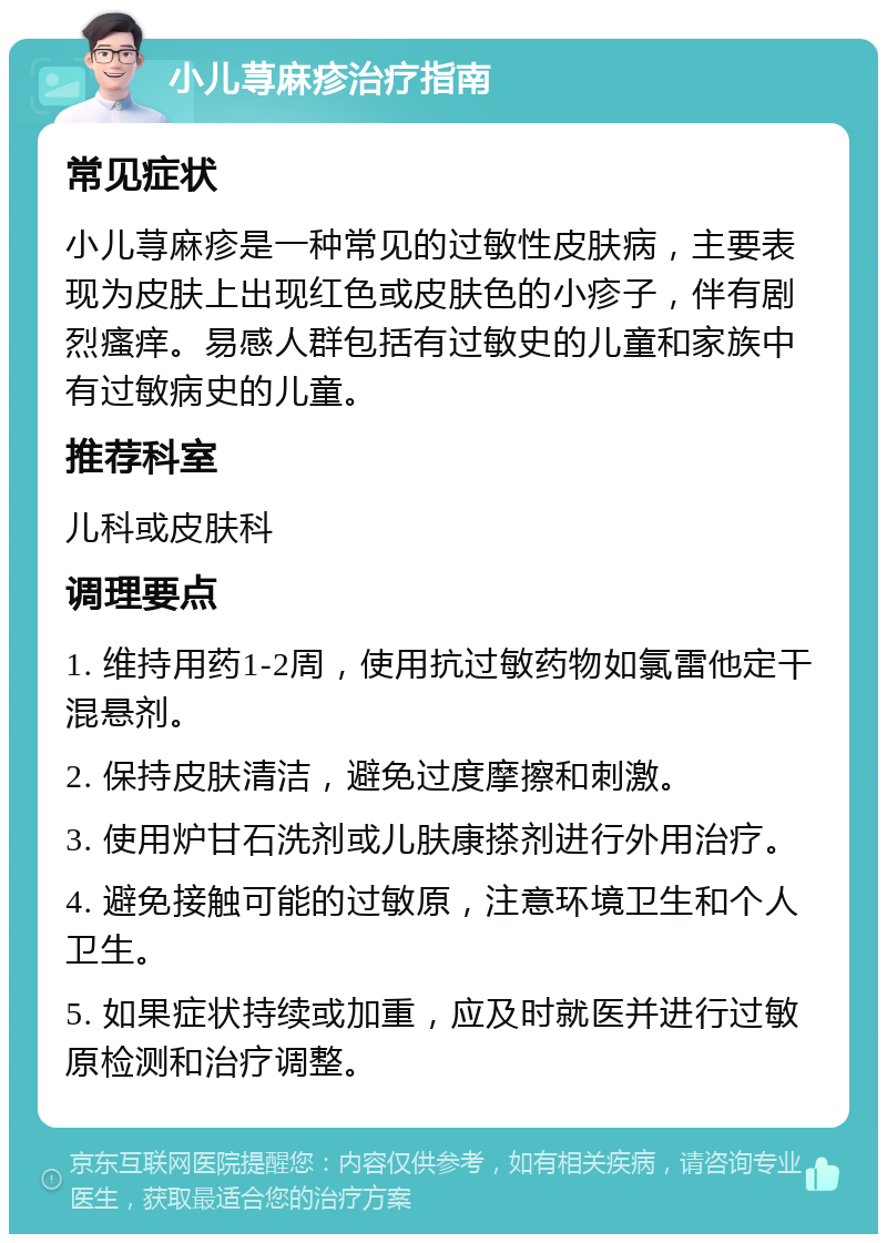 小儿荨麻疹治疗指南 常见症状 小儿荨麻疹是一种常见的过敏性皮肤病，主要表现为皮肤上出现红色或皮肤色的小疹子，伴有剧烈瘙痒。易感人群包括有过敏史的儿童和家族中有过敏病史的儿童。 推荐科室 儿科或皮肤科 调理要点 1. 维持用药1-2周，使用抗过敏药物如氯雷他定干混悬剂。 2. 保持皮肤清洁，避免过度摩擦和刺激。 3. 使用炉甘石洗剂或儿肤康搽剂进行外用治疗。 4. 避免接触可能的过敏原，注意环境卫生和个人卫生。 5. 如果症状持续或加重，应及时就医并进行过敏原检测和治疗调整。