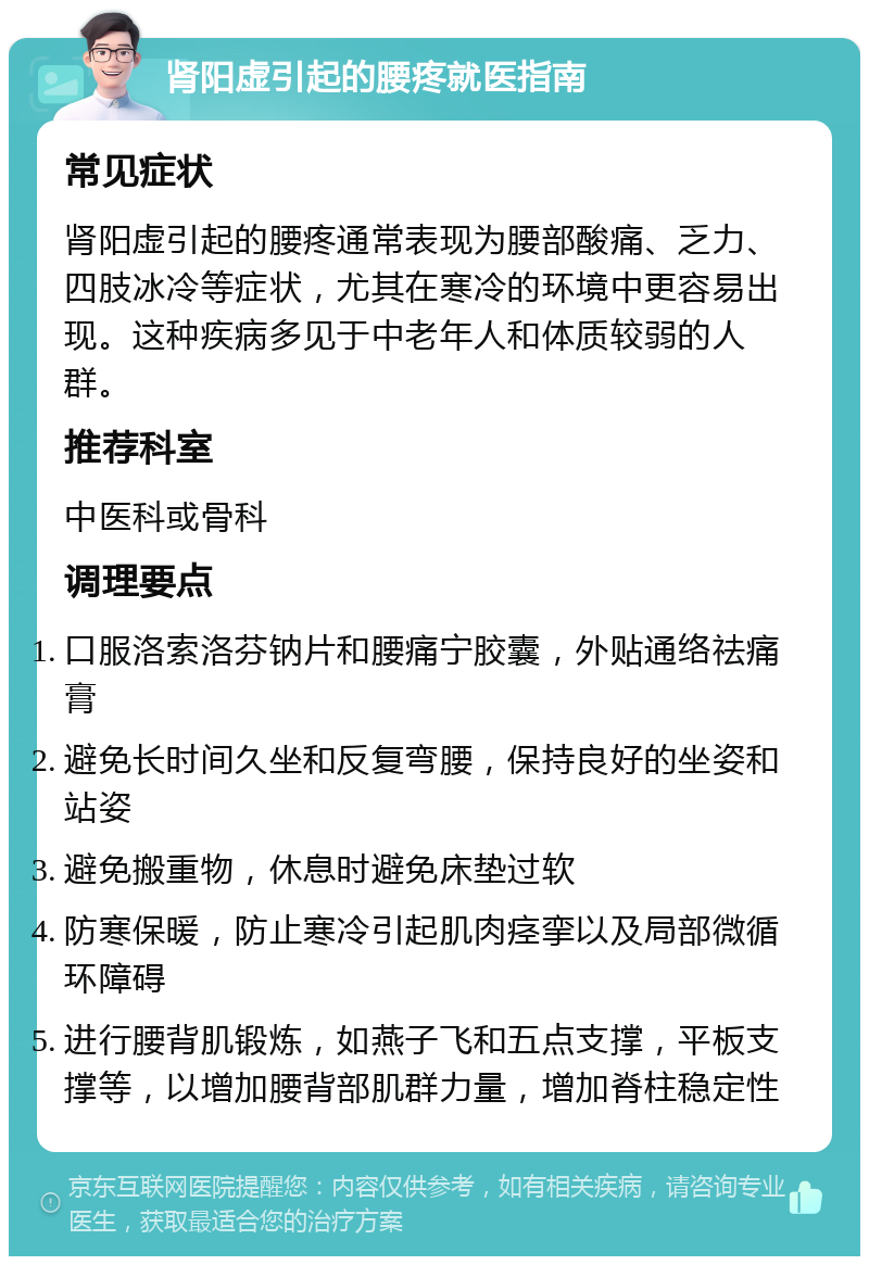 肾阳虚引起的腰疼就医指南 常见症状 肾阳虚引起的腰疼通常表现为腰部酸痛、乏力、四肢冰冷等症状，尤其在寒冷的环境中更容易出现。这种疾病多见于中老年人和体质较弱的人群。 推荐科室 中医科或骨科 调理要点 口服洛索洛芬钠片和腰痛宁胶囊，外贴通络祛痛膏 避免长时间久坐和反复弯腰，保持良好的坐姿和站姿 避免搬重物，休息时避免床垫过软 防寒保暖，防止寒冷引起肌肉痉挛以及局部微循环障碍 进行腰背肌锻炼，如燕子飞和五点支撑，平板支撑等，以增加腰背部肌群力量，增加脊柱稳定性