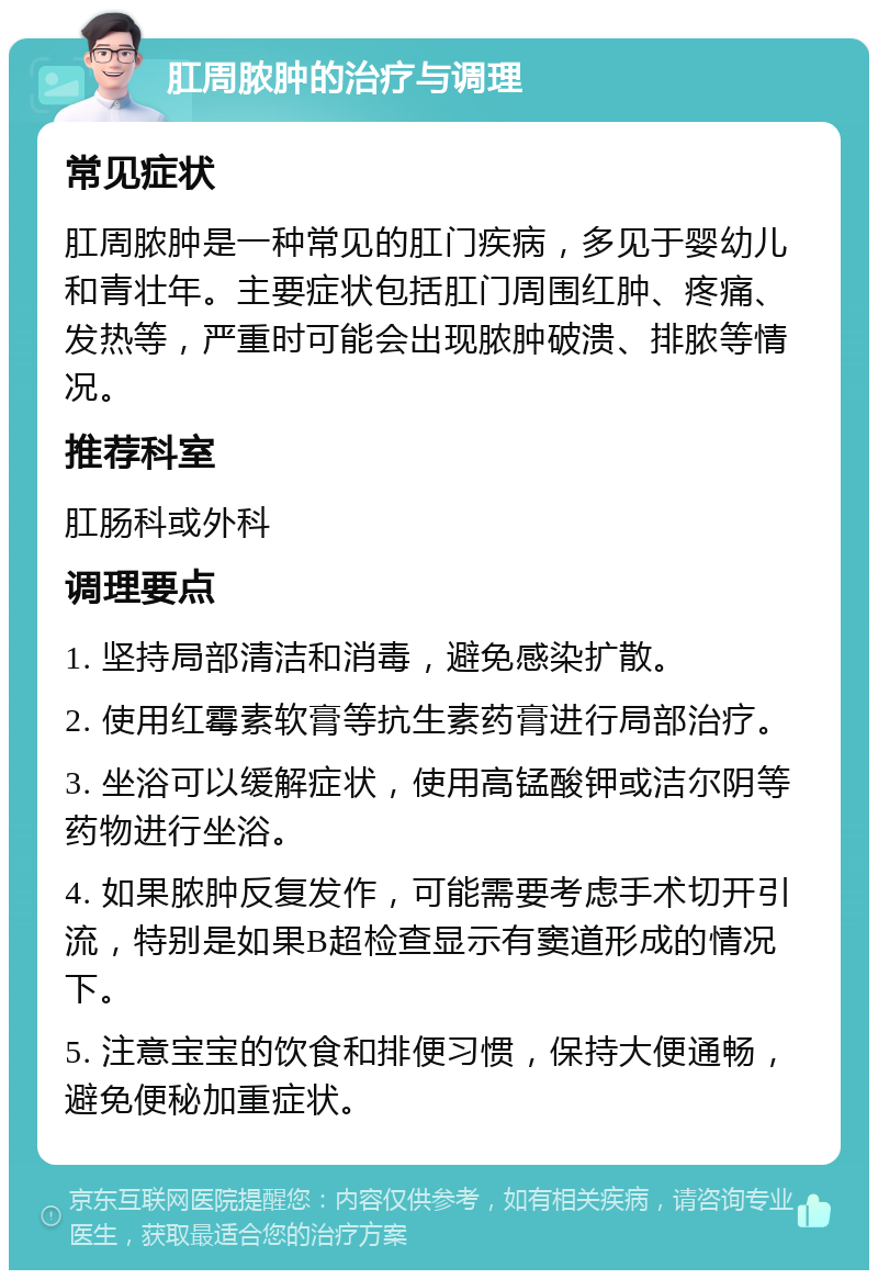 肛周脓肿的治疗与调理 常见症状 肛周脓肿是一种常见的肛门疾病，多见于婴幼儿和青壮年。主要症状包括肛门周围红肿、疼痛、发热等，严重时可能会出现脓肿破溃、排脓等情况。 推荐科室 肛肠科或外科 调理要点 1. 坚持局部清洁和消毒，避免感染扩散。 2. 使用红霉素软膏等抗生素药膏进行局部治疗。 3. 坐浴可以缓解症状，使用高锰酸钾或洁尔阴等药物进行坐浴。 4. 如果脓肿反复发作，可能需要考虑手术切开引流，特别是如果B超检查显示有窦道形成的情况下。 5. 注意宝宝的饮食和排便习惯，保持大便通畅，避免便秘加重症状。