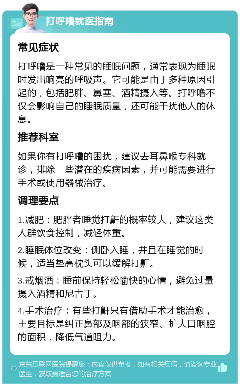 打呼噜就医指南 常见症状 打呼噜是一种常见的睡眠问题，通常表现为睡眠时发出响亮的呼吸声。它可能是由于多种原因引起的，包括肥胖、鼻塞、酒精摄入等。打呼噜不仅会影响自己的睡眠质量，还可能干扰他人的休息。 推荐科室 如果你有打呼噜的困扰，建议去耳鼻喉专科就诊，排除一些潜在的疾病因素，并可能需要进行手术或使用器械治疗。 调理要点 1.减肥：肥胖者睡觉打鼾的概率较大，建议这类人群饮食控制，减轻体重。 2.睡眠体位改变：侧卧入睡，并且在睡觉的时候，适当垫高枕头可以缓解打鼾。 3.戒烟酒：睡前保持轻松愉快的心情，避免过量摄入酒精和尼古丁。 4.手术治疗：有些打鼾只有借助手术才能治愈，主要目标是纠正鼻部及咽部的狭窄、扩大口咽腔的面积，降低气道阻力。