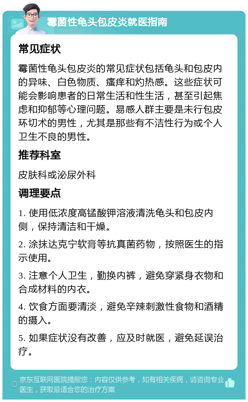 霉菌性龟头包皮炎就医指南 常见症状 霉菌性龟头包皮炎的常见症状包括龟头和包皮内的异味、白色物质、瘙痒和灼热感。这些症状可能会影响患者的日常生活和性生活，甚至引起焦虑和抑郁等心理问题。易感人群主要是未行包皮环切术的男性，尤其是那些有不洁性行为或个人卫生不良的男性。 推荐科室 皮肤科或泌尿外科 调理要点 1. 使用低浓度高锰酸钾溶液清洗龟头和包皮内侧，保持清洁和干燥。 2. 涂抹达克宁软膏等抗真菌药物，按照医生的指示使用。 3. 注意个人卫生，勤换内裤，避免穿紧身衣物和合成材料的内衣。 4. 饮食方面要清淡，避免辛辣刺激性食物和酒精的摄入。 5. 如果症状没有改善，应及时就医，避免延误治疗。