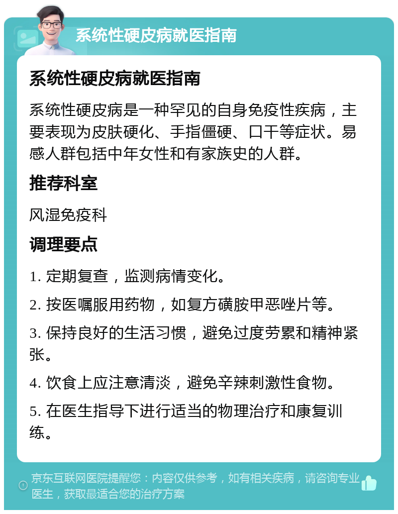 系统性硬皮病就医指南 系统性硬皮病就医指南 系统性硬皮病是一种罕见的自身免疫性疾病，主要表现为皮肤硬化、手指僵硬、口干等症状。易感人群包括中年女性和有家族史的人群。 推荐科室 风湿免疫科 调理要点 1. 定期复查，监测病情变化。 2. 按医嘱服用药物，如复方磺胺甲恶唑片等。 3. 保持良好的生活习惯，避免过度劳累和精神紧张。 4. 饮食上应注意清淡，避免辛辣刺激性食物。 5. 在医生指导下进行适当的物理治疗和康复训练。