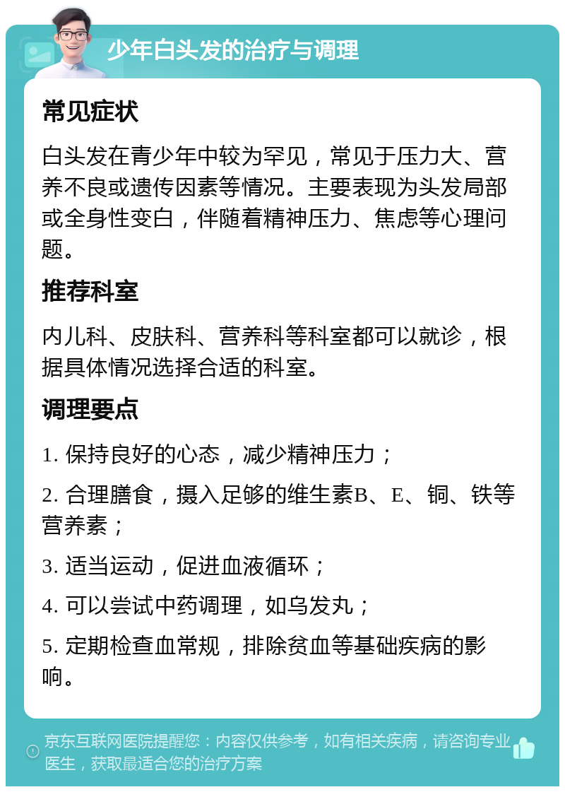 少年白头发的治疗与调理 常见症状 白头发在青少年中较为罕见，常见于压力大、营养不良或遗传因素等情况。主要表现为头发局部或全身性变白，伴随着精神压力、焦虑等心理问题。 推荐科室 内儿科、皮肤科、营养科等科室都可以就诊，根据具体情况选择合适的科室。 调理要点 1. 保持良好的心态，减少精神压力； 2. 合理膳食，摄入足够的维生素B、E、铜、铁等营养素； 3. 适当运动，促进血液循环； 4. 可以尝试中药调理，如乌发丸； 5. 定期检查血常规，排除贫血等基础疾病的影响。