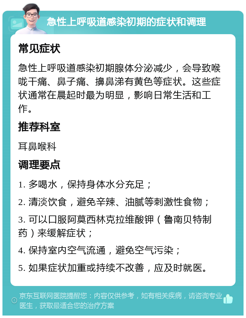 急性上呼吸道感染初期的症状和调理 常见症状 急性上呼吸道感染初期腺体分泌减少，会导致喉咙干痛、鼻子痛、擤鼻涕有黄色等症状。这些症状通常在晨起时最为明显，影响日常生活和工作。 推荐科室 耳鼻喉科 调理要点 1. 多喝水，保持身体水分充足； 2. 清淡饮食，避免辛辣、油腻等刺激性食物； 3. 可以口服阿莫西林克拉维酸钾（鲁南贝特制药）来缓解症状； 4. 保持室内空气流通，避免空气污染； 5. 如果症状加重或持续不改善，应及时就医。