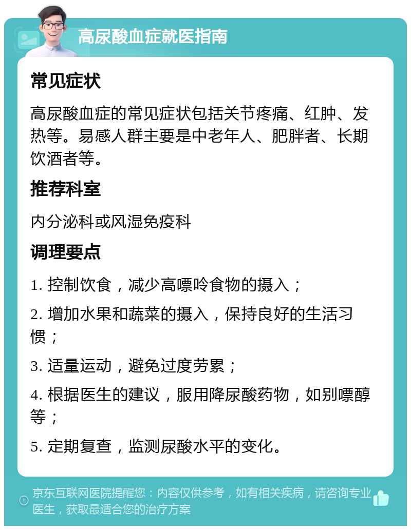 高尿酸血症就医指南 常见症状 高尿酸血症的常见症状包括关节疼痛、红肿、发热等。易感人群主要是中老年人、肥胖者、长期饮酒者等。 推荐科室 内分泌科或风湿免疫科 调理要点 1. 控制饮食，减少高嘌呤食物的摄入； 2. 增加水果和蔬菜的摄入，保持良好的生活习惯； 3. 适量运动，避免过度劳累； 4. 根据医生的建议，服用降尿酸药物，如别嘌醇等； 5. 定期复查，监测尿酸水平的变化。