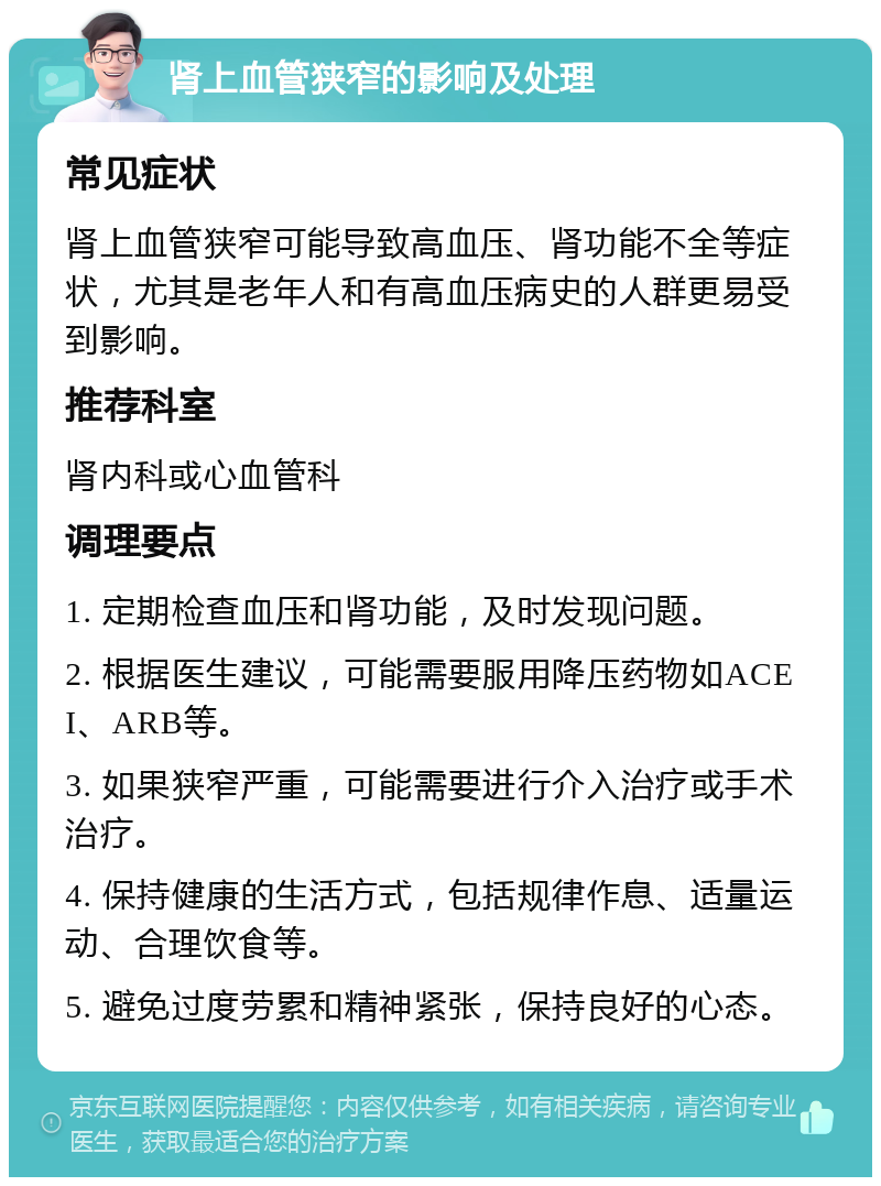 肾上血管狭窄的影响及处理 常见症状 肾上血管狭窄可能导致高血压、肾功能不全等症状，尤其是老年人和有高血压病史的人群更易受到影响。 推荐科室 肾内科或心血管科 调理要点 1. 定期检查血压和肾功能，及时发现问题。 2. 根据医生建议，可能需要服用降压药物如ACEI、ARB等。 3. 如果狭窄严重，可能需要进行介入治疗或手术治疗。 4. 保持健康的生活方式，包括规律作息、适量运动、合理饮食等。 5. 避免过度劳累和精神紧张，保持良好的心态。