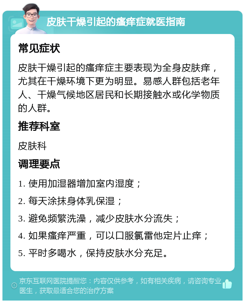 皮肤干燥引起的瘙痒症就医指南 常见症状 皮肤干燥引起的瘙痒症主要表现为全身皮肤痒，尤其在干燥环境下更为明显。易感人群包括老年人、干燥气候地区居民和长期接触水或化学物质的人群。 推荐科室 皮肤科 调理要点 1. 使用加湿器增加室内湿度； 2. 每天涂抹身体乳保湿； 3. 避免频繁洗澡，减少皮肤水分流失； 4. 如果瘙痒严重，可以口服氯雷他定片止痒； 5. 平时多喝水，保持皮肤水分充足。