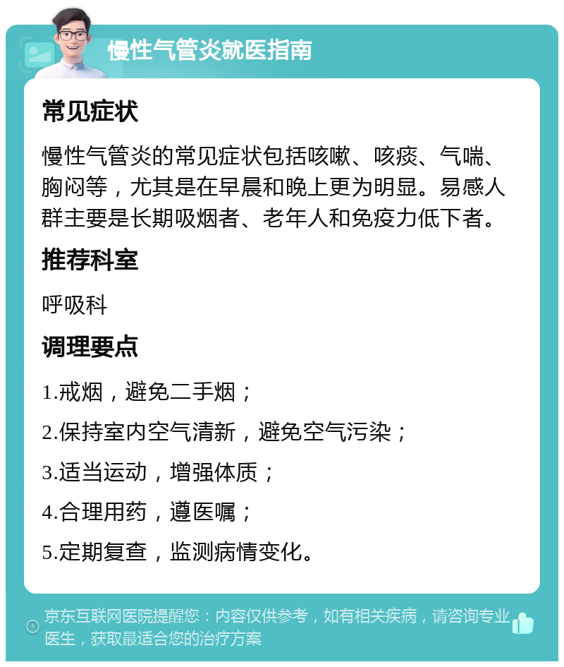 慢性气管炎就医指南 常见症状 慢性气管炎的常见症状包括咳嗽、咳痰、气喘、胸闷等，尤其是在早晨和晚上更为明显。易感人群主要是长期吸烟者、老年人和免疫力低下者。 推荐科室 呼吸科 调理要点 1.戒烟，避免二手烟； 2.保持室内空气清新，避免空气污染； 3.适当运动，增强体质； 4.合理用药，遵医嘱； 5.定期复查，监测病情变化。