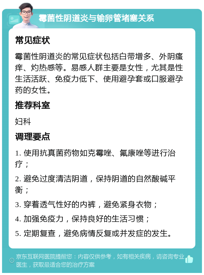 霉菌性阴道炎与输卵管堵塞关系 常见症状 霉菌性阴道炎的常见症状包括白带增多、外阴瘙痒、灼热感等。易感人群主要是女性，尤其是性生活活跃、免疫力低下、使用避孕套或口服避孕药的女性。 推荐科室 妇科 调理要点 1. 使用抗真菌药物如克霉唑、氟康唑等进行治疗； 2. 避免过度清洁阴道，保持阴道的自然酸碱平衡； 3. 穿着透气性好的内裤，避免紧身衣物； 4. 加强免疫力，保持良好的生活习惯； 5. 定期复查，避免病情反复或并发症的发生。