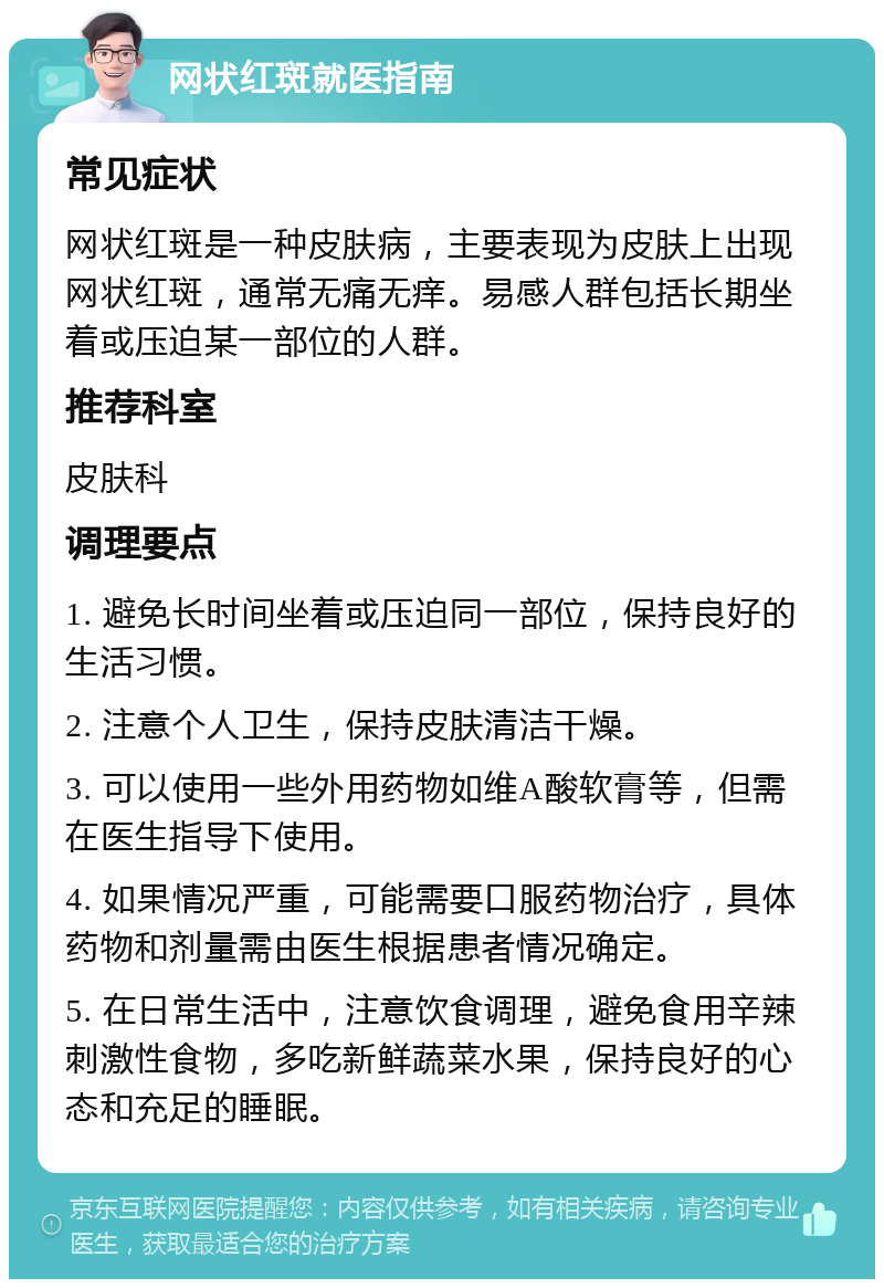 网状红斑就医指南 常见症状 网状红斑是一种皮肤病，主要表现为皮肤上出现网状红斑，通常无痛无痒。易感人群包括长期坐着或压迫某一部位的人群。 推荐科室 皮肤科 调理要点 1. 避免长时间坐着或压迫同一部位，保持良好的生活习惯。 2. 注意个人卫生，保持皮肤清洁干燥。 3. 可以使用一些外用药物如维A酸软膏等，但需在医生指导下使用。 4. 如果情况严重，可能需要口服药物治疗，具体药物和剂量需由医生根据患者情况确定。 5. 在日常生活中，注意饮食调理，避免食用辛辣刺激性食物，多吃新鲜蔬菜水果，保持良好的心态和充足的睡眠。