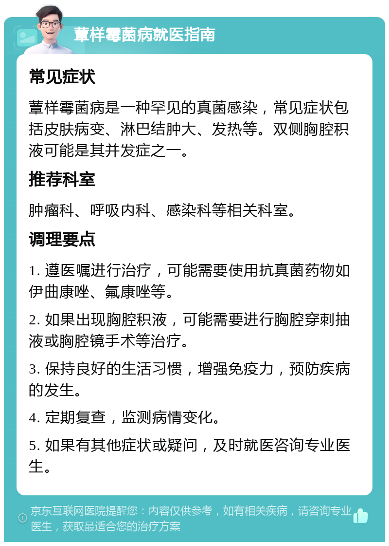 蕈样霉菌病就医指南 常见症状 蕈样霉菌病是一种罕见的真菌感染，常见症状包括皮肤病变、淋巴结肿大、发热等。双侧胸腔积液可能是其并发症之一。 推荐科室 肿瘤科、呼吸内科、感染科等相关科室。 调理要点 1. 遵医嘱进行治疗，可能需要使用抗真菌药物如伊曲康唑、氟康唑等。 2. 如果出现胸腔积液，可能需要进行胸腔穿刺抽液或胸腔镜手术等治疗。 3. 保持良好的生活习惯，增强免疫力，预防疾病的发生。 4. 定期复查，监测病情变化。 5. 如果有其他症状或疑问，及时就医咨询专业医生。