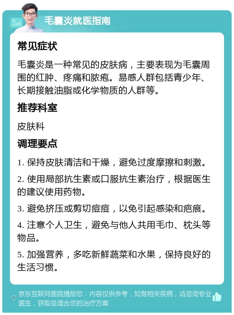 毛囊炎就医指南 常见症状 毛囊炎是一种常见的皮肤病，主要表现为毛囊周围的红肿、疼痛和脓疱。易感人群包括青少年、长期接触油脂或化学物质的人群等。 推荐科室 皮肤科 调理要点 1. 保持皮肤清洁和干燥，避免过度摩擦和刺激。 2. 使用局部抗生素或口服抗生素治疗，根据医生的建议使用药物。 3. 避免挤压或剪切痘痘，以免引起感染和疤痕。 4. 注意个人卫生，避免与他人共用毛巾、枕头等物品。 5. 加强营养，多吃新鲜蔬菜和水果，保持良好的生活习惯。