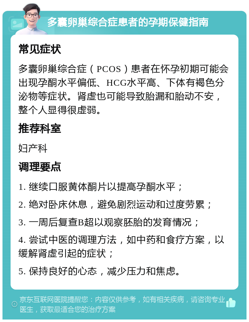 多囊卵巢综合症患者的孕期保健指南 常见症状 多囊卵巢综合症（PCOS）患者在怀孕初期可能会出现孕酮水平偏低、HCG水平高、下体有褐色分泌物等症状。肾虚也可能导致胎漏和胎动不安，整个人显得很虚弱。 推荐科室 妇产科 调理要点 1. 继续口服黄体酮片以提高孕酮水平； 2. 绝对卧床休息，避免剧烈运动和过度劳累； 3. 一周后复查B超以观察胚胎的发育情况； 4. 尝试中医的调理方法，如中药和食疗方案，以缓解肾虚引起的症状； 5. 保持良好的心态，减少压力和焦虑。