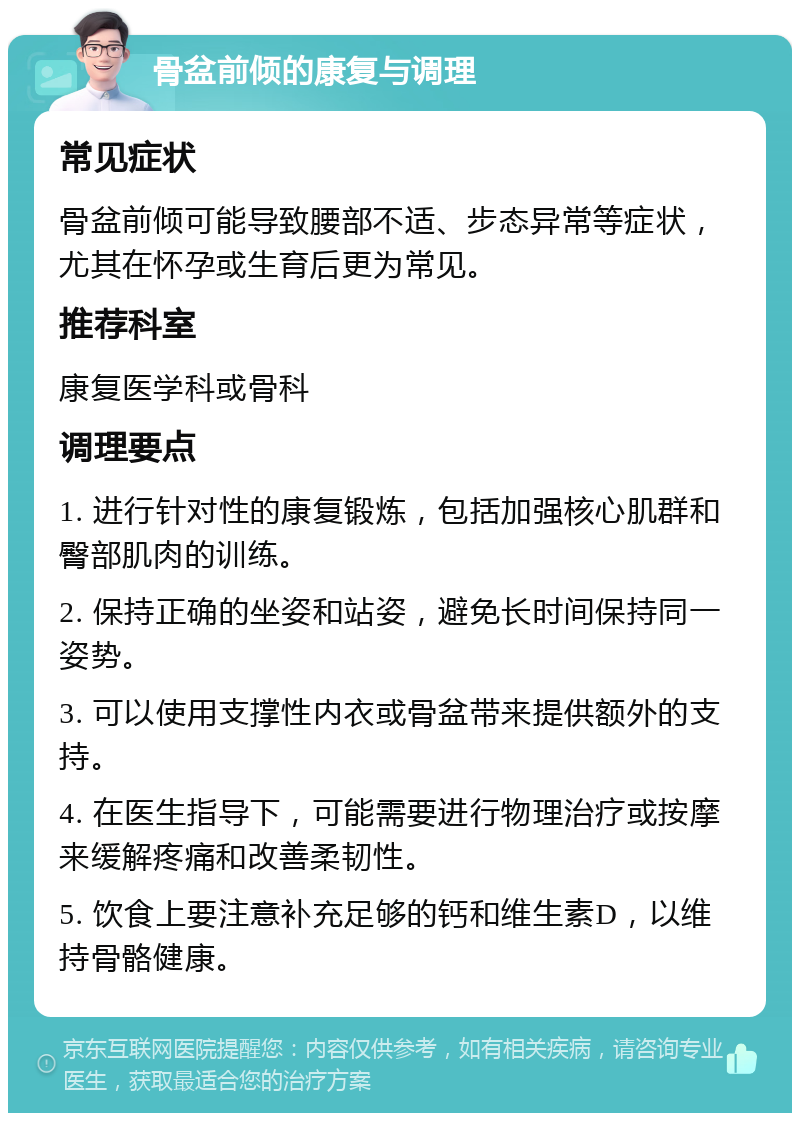 骨盆前倾的康复与调理 常见症状 骨盆前倾可能导致腰部不适、步态异常等症状，尤其在怀孕或生育后更为常见。 推荐科室 康复医学科或骨科 调理要点 1. 进行针对性的康复锻炼，包括加强核心肌群和臀部肌肉的训练。 2. 保持正确的坐姿和站姿，避免长时间保持同一姿势。 3. 可以使用支撑性内衣或骨盆带来提供额外的支持。 4. 在医生指导下，可能需要进行物理治疗或按摩来缓解疼痛和改善柔韧性。 5. 饮食上要注意补充足够的钙和维生素D，以维持骨骼健康。