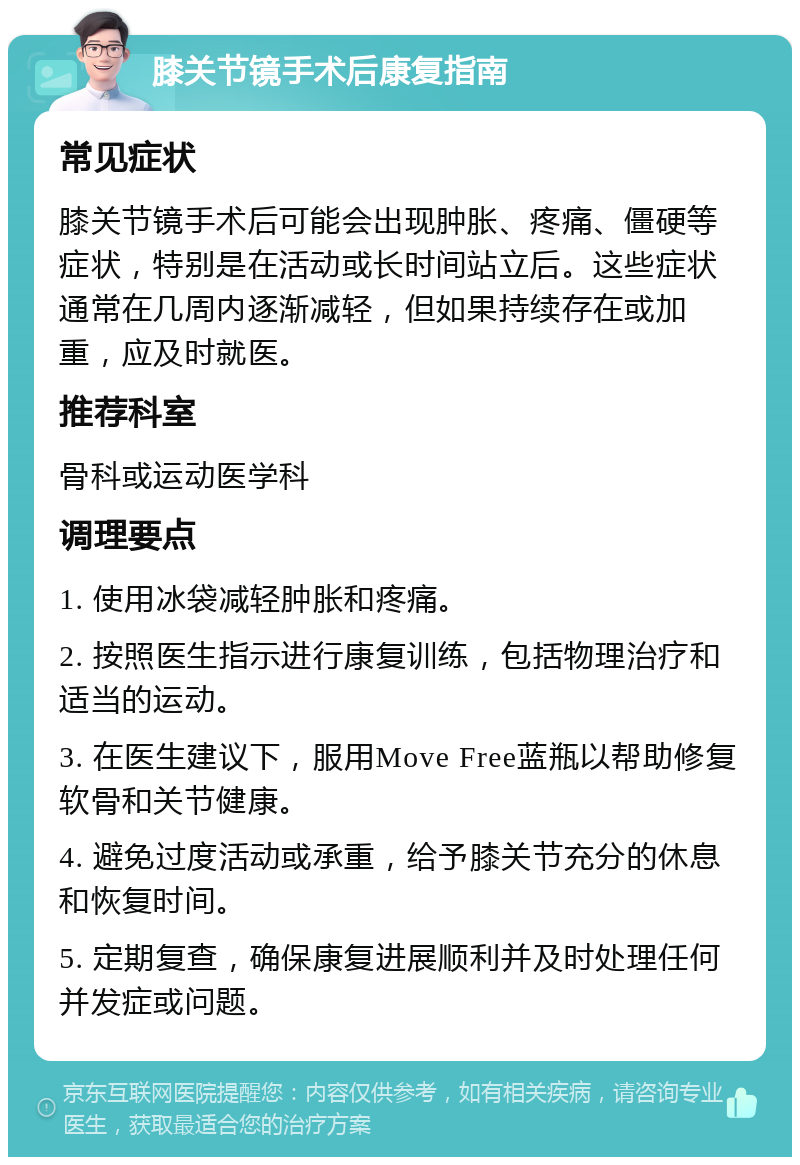 膝关节镜手术后康复指南 常见症状 膝关节镜手术后可能会出现肿胀、疼痛、僵硬等症状，特别是在活动或长时间站立后。这些症状通常在几周内逐渐减轻，但如果持续存在或加重，应及时就医。 推荐科室 骨科或运动医学科 调理要点 1. 使用冰袋减轻肿胀和疼痛。 2. 按照医生指示进行康复训练，包括物理治疗和适当的运动。 3. 在医生建议下，服用Move Free蓝瓶以帮助修复软骨和关节健康。 4. 避免过度活动或承重，给予膝关节充分的休息和恢复时间。 5. 定期复查，确保康复进展顺利并及时处理任何并发症或问题。