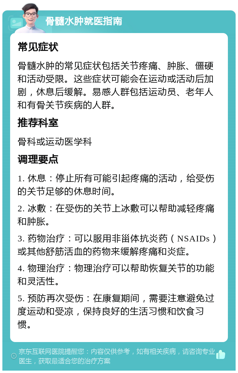 骨髓水肿就医指南 常见症状 骨髓水肿的常见症状包括关节疼痛、肿胀、僵硬和活动受限。这些症状可能会在运动或活动后加剧，休息后缓解。易感人群包括运动员、老年人和有骨关节疾病的人群。 推荐科室 骨科或运动医学科 调理要点 1. 休息：停止所有可能引起疼痛的活动，给受伤的关节足够的休息时间。 2. 冰敷：在受伤的关节上冰敷可以帮助减轻疼痛和肿胀。 3. 药物治疗：可以服用非甾体抗炎药（NSAIDs）或其他舒筋活血的药物来缓解疼痛和炎症。 4. 物理治疗：物理治疗可以帮助恢复关节的功能和灵活性。 5. 预防再次受伤：在康复期间，需要注意避免过度运动和受凉，保持良好的生活习惯和饮食习惯。