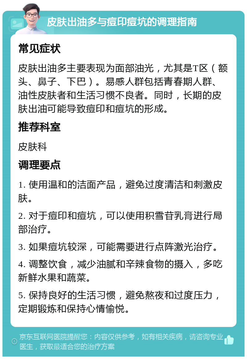 皮肤出油多与痘印痘坑的调理指南 常见症状 皮肤出油多主要表现为面部油光，尤其是T区（额头、鼻子、下巴）。易感人群包括青春期人群、油性皮肤者和生活习惯不良者。同时，长期的皮肤出油可能导致痘印和痘坑的形成。 推荐科室 皮肤科 调理要点 1. 使用温和的洁面产品，避免过度清洁和刺激皮肤。 2. 对于痘印和痘坑，可以使用积雪苷乳膏进行局部治疗。 3. 如果痘坑较深，可能需要进行点阵激光治疗。 4. 调整饮食，减少油腻和辛辣食物的摄入，多吃新鲜水果和蔬菜。 5. 保持良好的生活习惯，避免熬夜和过度压力，定期锻炼和保持心情愉悦。