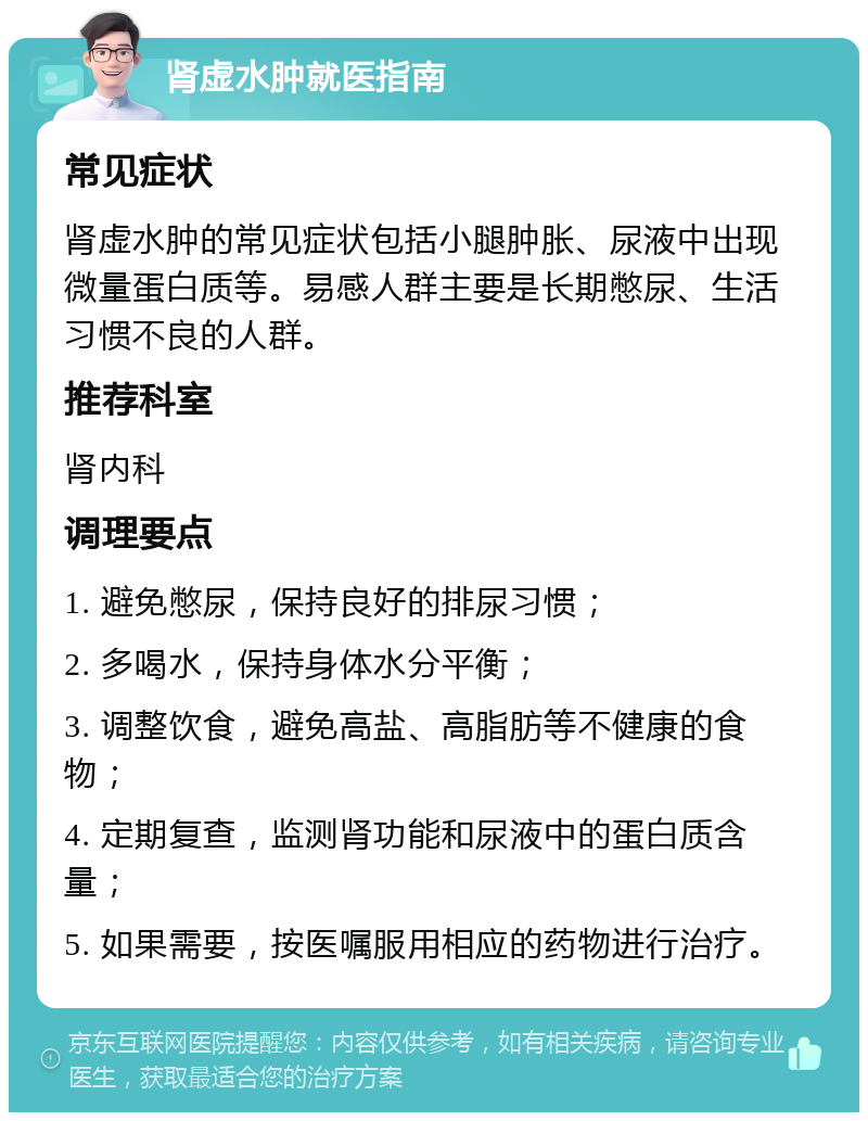 肾虚水肿就医指南 常见症状 肾虚水肿的常见症状包括小腿肿胀、尿液中出现微量蛋白质等。易感人群主要是长期憋尿、生活习惯不良的人群。 推荐科室 肾内科 调理要点 1. 避免憋尿，保持良好的排尿习惯； 2. 多喝水，保持身体水分平衡； 3. 调整饮食，避免高盐、高脂肪等不健康的食物； 4. 定期复查，监测肾功能和尿液中的蛋白质含量； 5. 如果需要，按医嘱服用相应的药物进行治疗。