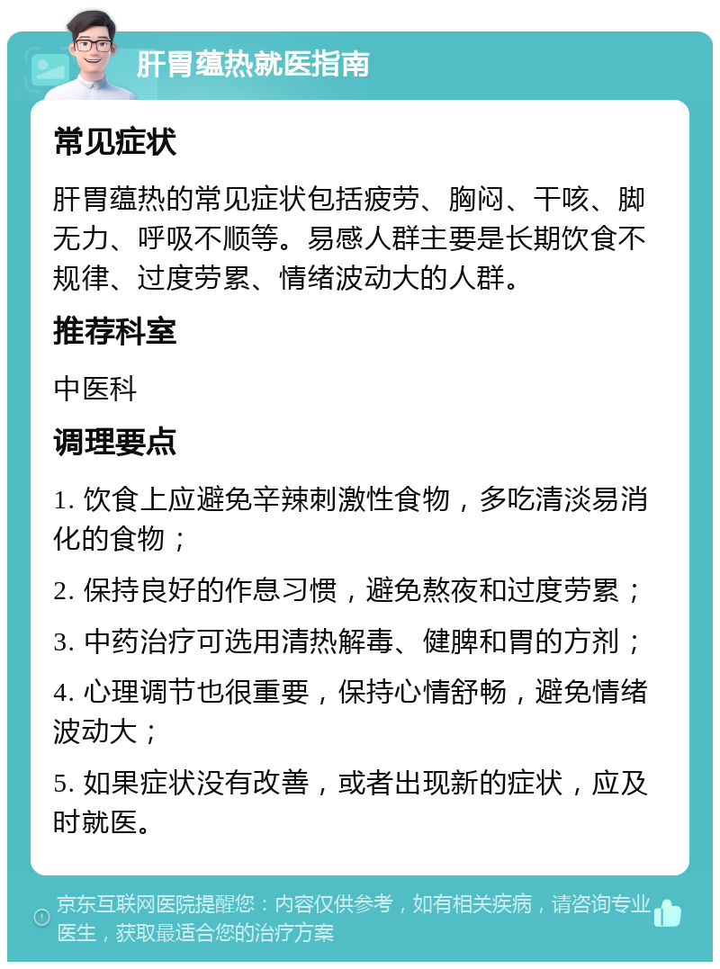 肝胃蕴热就医指南 常见症状 肝胃蕴热的常见症状包括疲劳、胸闷、干咳、脚无力、呼吸不顺等。易感人群主要是长期饮食不规律、过度劳累、情绪波动大的人群。 推荐科室 中医科 调理要点 1. 饮食上应避免辛辣刺激性食物，多吃清淡易消化的食物； 2. 保持良好的作息习惯，避免熬夜和过度劳累； 3. 中药治疗可选用清热解毒、健脾和胃的方剂； 4. 心理调节也很重要，保持心情舒畅，避免情绪波动大； 5. 如果症状没有改善，或者出现新的症状，应及时就医。