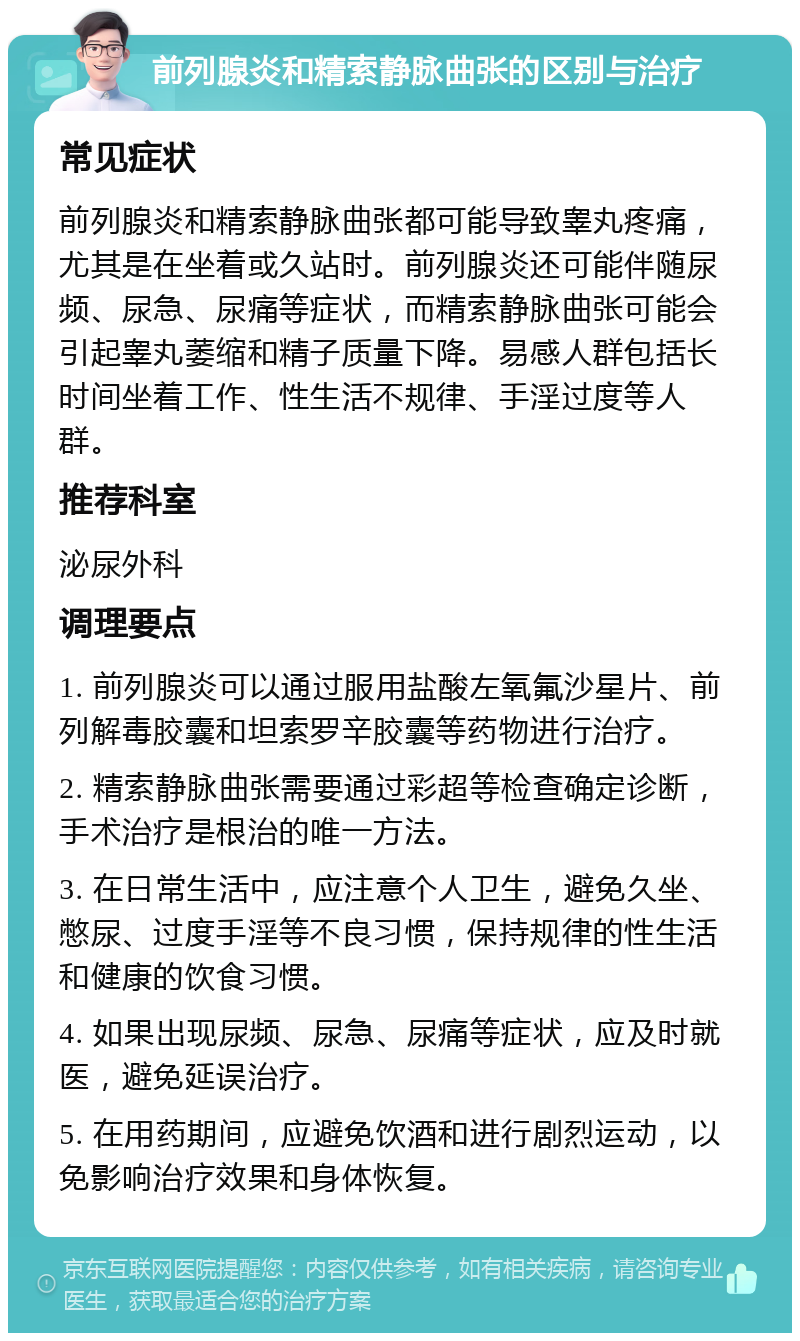 前列腺炎和精索静脉曲张的区别与治疗 常见症状 前列腺炎和精索静脉曲张都可能导致睾丸疼痛，尤其是在坐着或久站时。前列腺炎还可能伴随尿频、尿急、尿痛等症状，而精索静脉曲张可能会引起睾丸萎缩和精子质量下降。易感人群包括长时间坐着工作、性生活不规律、手淫过度等人群。 推荐科室 泌尿外科 调理要点 1. 前列腺炎可以通过服用盐酸左氧氟沙星片、前列解毒胶囊和坦索罗辛胶囊等药物进行治疗。 2. 精索静脉曲张需要通过彩超等检查确定诊断，手术治疗是根治的唯一方法。 3. 在日常生活中，应注意个人卫生，避免久坐、憋尿、过度手淫等不良习惯，保持规律的性生活和健康的饮食习惯。 4. 如果出现尿频、尿急、尿痛等症状，应及时就医，避免延误治疗。 5. 在用药期间，应避免饮酒和进行剧烈运动，以免影响治疗效果和身体恢复。