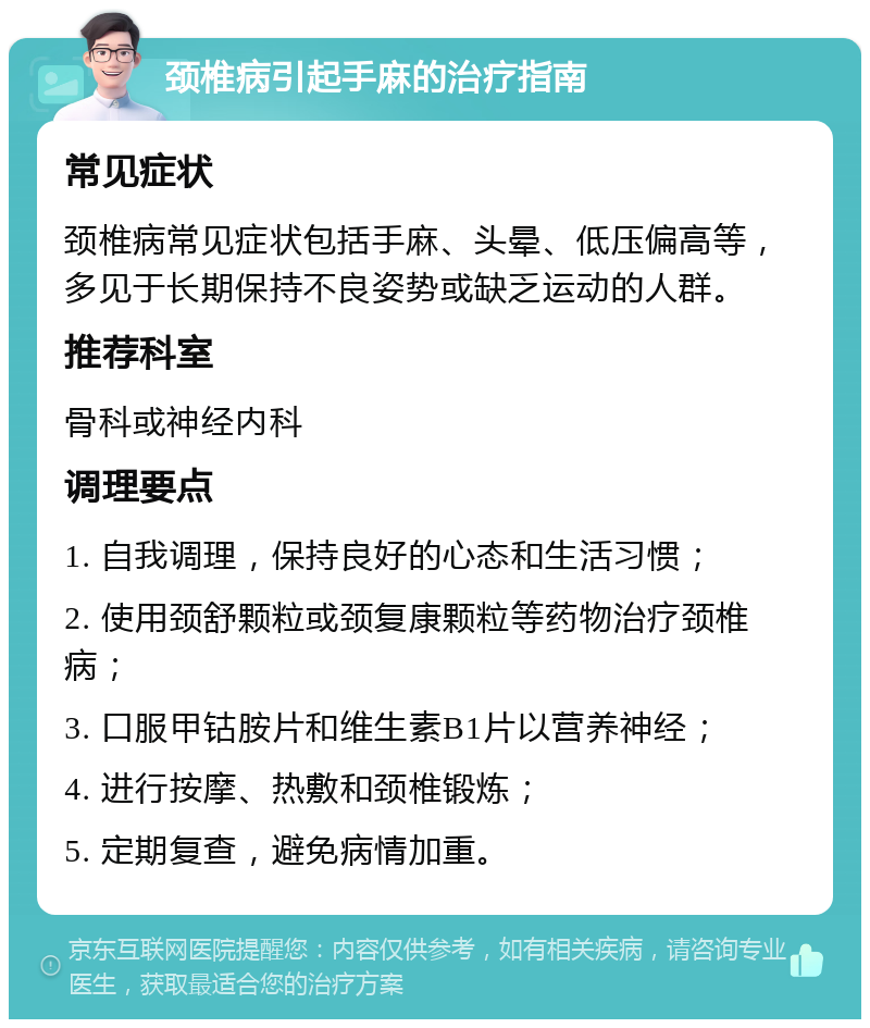 颈椎病引起手麻的治疗指南 常见症状 颈椎病常见症状包括手麻、头晕、低压偏高等，多见于长期保持不良姿势或缺乏运动的人群。 推荐科室 骨科或神经内科 调理要点 1. 自我调理，保持良好的心态和生活习惯； 2. 使用颈舒颗粒或颈复康颗粒等药物治疗颈椎病； 3. 口服甲钴胺片和维生素B1片以营养神经； 4. 进行按摩、热敷和颈椎锻炼； 5. 定期复查，避免病情加重。