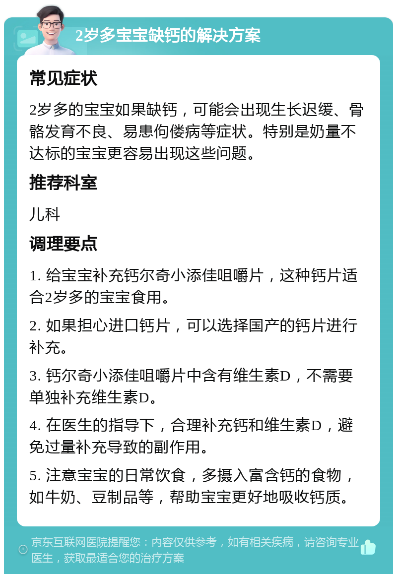 2岁多宝宝缺钙的解决方案 常见症状 2岁多的宝宝如果缺钙，可能会出现生长迟缓、骨骼发育不良、易患佝偻病等症状。特别是奶量不达标的宝宝更容易出现这些问题。 推荐科室 儿科 调理要点 1. 给宝宝补充钙尔奇小添佳咀嚼片，这种钙片适合2岁多的宝宝食用。 2. 如果担心进口钙片，可以选择国产的钙片进行补充。 3. 钙尔奇小添佳咀嚼片中含有维生素D，不需要单独补充维生素D。 4. 在医生的指导下，合理补充钙和维生素D，避免过量补充导致的副作用。 5. 注意宝宝的日常饮食，多摄入富含钙的食物，如牛奶、豆制品等，帮助宝宝更好地吸收钙质。