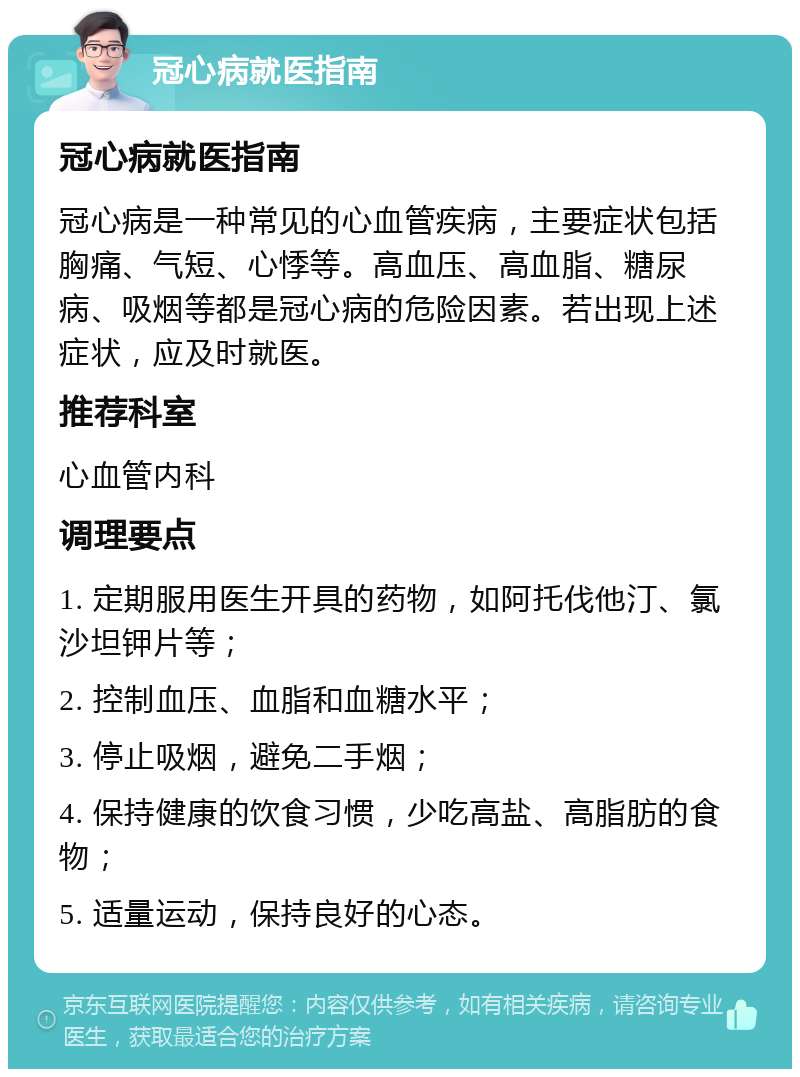 冠心病就医指南 冠心病就医指南 冠心病是一种常见的心血管疾病，主要症状包括胸痛、气短、心悸等。高血压、高血脂、糖尿病、吸烟等都是冠心病的危险因素。若出现上述症状，应及时就医。 推荐科室 心血管内科 调理要点 1. 定期服用医生开具的药物，如阿托伐他汀、氯沙坦钾片等； 2. 控制血压、血脂和血糖水平； 3. 停止吸烟，避免二手烟； 4. 保持健康的饮食习惯，少吃高盐、高脂肪的食物； 5. 适量运动，保持良好的心态。