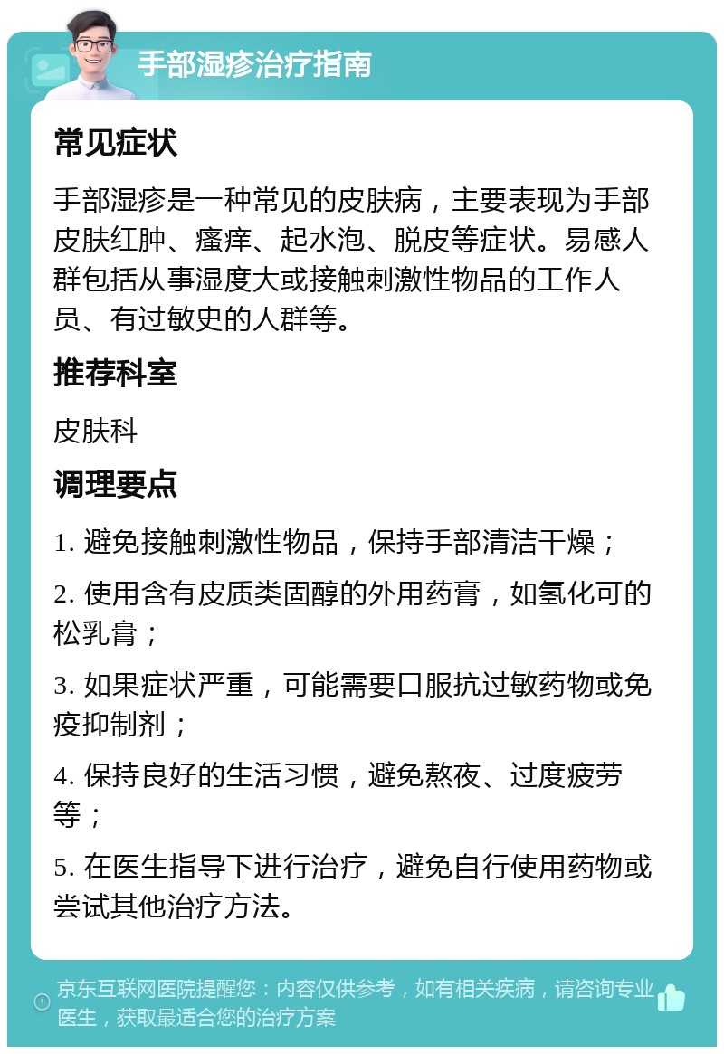 手部湿疹治疗指南 常见症状 手部湿疹是一种常见的皮肤病，主要表现为手部皮肤红肿、瘙痒、起水泡、脱皮等症状。易感人群包括从事湿度大或接触刺激性物品的工作人员、有过敏史的人群等。 推荐科室 皮肤科 调理要点 1. 避免接触刺激性物品，保持手部清洁干燥； 2. 使用含有皮质类固醇的外用药膏，如氢化可的松乳膏； 3. 如果症状严重，可能需要口服抗过敏药物或免疫抑制剂； 4. 保持良好的生活习惯，避免熬夜、过度疲劳等； 5. 在医生指导下进行治疗，避免自行使用药物或尝试其他治疗方法。