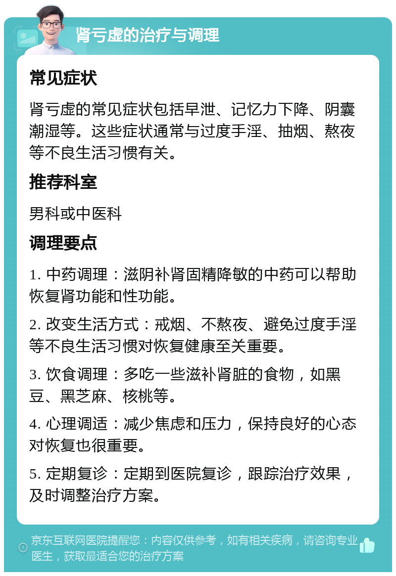 肾亏虚的治疗与调理 常见症状 肾亏虚的常见症状包括早泄、记忆力下降、阴囊潮湿等。这些症状通常与过度手淫、抽烟、熬夜等不良生活习惯有关。 推荐科室 男科或中医科 调理要点 1. 中药调理：滋阴补肾固精降敏的中药可以帮助恢复肾功能和性功能。 2. 改变生活方式：戒烟、不熬夜、避免过度手淫等不良生活习惯对恢复健康至关重要。 3. 饮食调理：多吃一些滋补肾脏的食物，如黑豆、黑芝麻、核桃等。 4. 心理调适：减少焦虑和压力，保持良好的心态对恢复也很重要。 5. 定期复诊：定期到医院复诊，跟踪治疗效果，及时调整治疗方案。