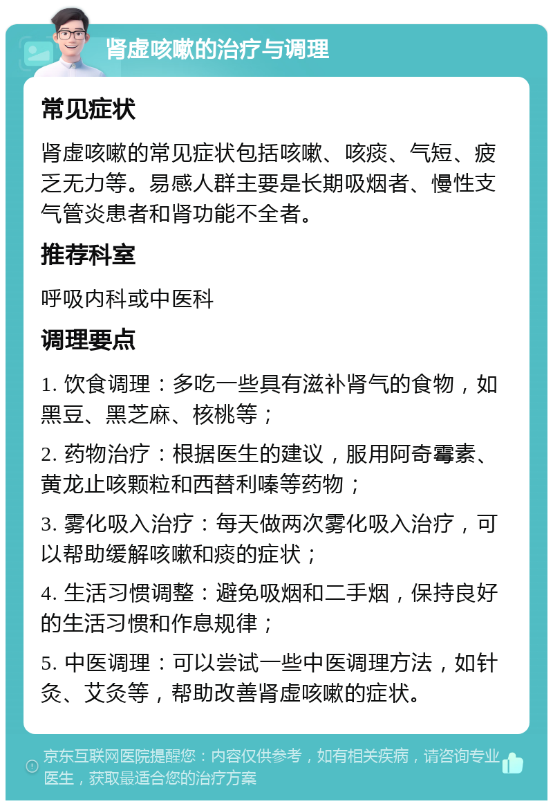 肾虚咳嗽的治疗与调理 常见症状 肾虚咳嗽的常见症状包括咳嗽、咳痰、气短、疲乏无力等。易感人群主要是长期吸烟者、慢性支气管炎患者和肾功能不全者。 推荐科室 呼吸内科或中医科 调理要点 1. 饮食调理：多吃一些具有滋补肾气的食物，如黑豆、黑芝麻、核桃等； 2. 药物治疗：根据医生的建议，服用阿奇霉素、黄龙止咳颗粒和西替利嗪等药物； 3. 雾化吸入治疗：每天做两次雾化吸入治疗，可以帮助缓解咳嗽和痰的症状； 4. 生活习惯调整：避免吸烟和二手烟，保持良好的生活习惯和作息规律； 5. 中医调理：可以尝试一些中医调理方法，如针灸、艾灸等，帮助改善肾虚咳嗽的症状。