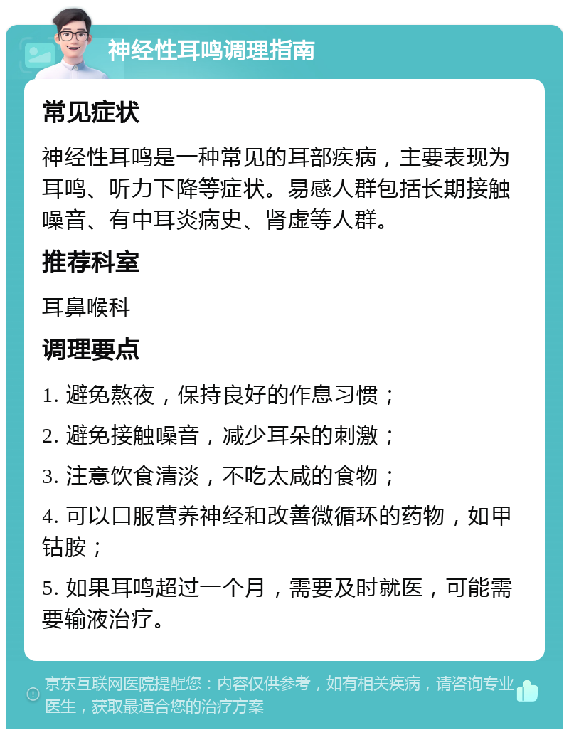 神经性耳鸣调理指南 常见症状 神经性耳鸣是一种常见的耳部疾病，主要表现为耳鸣、听力下降等症状。易感人群包括长期接触噪音、有中耳炎病史、肾虚等人群。 推荐科室 耳鼻喉科 调理要点 1. 避免熬夜，保持良好的作息习惯； 2. 避免接触噪音，减少耳朵的刺激； 3. 注意饮食清淡，不吃太咸的食物； 4. 可以口服营养神经和改善微循环的药物，如甲钴胺； 5. 如果耳鸣超过一个月，需要及时就医，可能需要输液治疗。