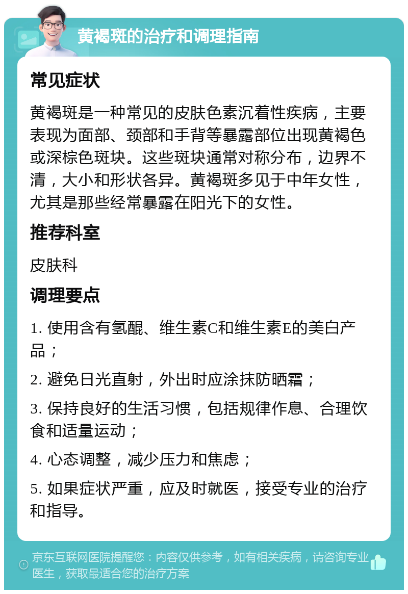 黄褐斑的治疗和调理指南 常见症状 黄褐斑是一种常见的皮肤色素沉着性疾病，主要表现为面部、颈部和手背等暴露部位出现黄褐色或深棕色斑块。这些斑块通常对称分布，边界不清，大小和形状各异。黄褐斑多见于中年女性，尤其是那些经常暴露在阳光下的女性。 推荐科室 皮肤科 调理要点 1. 使用含有氢醌、维生素C和维生素E的美白产品； 2. 避免日光直射，外出时应涂抹防晒霜； 3. 保持良好的生活习惯，包括规律作息、合理饮食和适量运动； 4. 心态调整，减少压力和焦虑； 5. 如果症状严重，应及时就医，接受专业的治疗和指导。