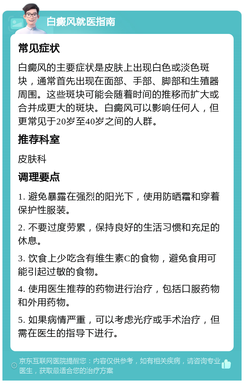 白癜风就医指南 常见症状 白癜风的主要症状是皮肤上出现白色或淡色斑块，通常首先出现在面部、手部、脚部和生殖器周围。这些斑块可能会随着时间的推移而扩大或合并成更大的斑块。白癜风可以影响任何人，但更常见于20岁至40岁之间的人群。 推荐科室 皮肤科 调理要点 1. 避免暴露在强烈的阳光下，使用防晒霜和穿着保护性服装。 2. 不要过度劳累，保持良好的生活习惯和充足的休息。 3. 饮食上少吃含有维生素C的食物，避免食用可能引起过敏的食物。 4. 使用医生推荐的药物进行治疗，包括口服药物和外用药物。 5. 如果病情严重，可以考虑光疗或手术治疗，但需在医生的指导下进行。