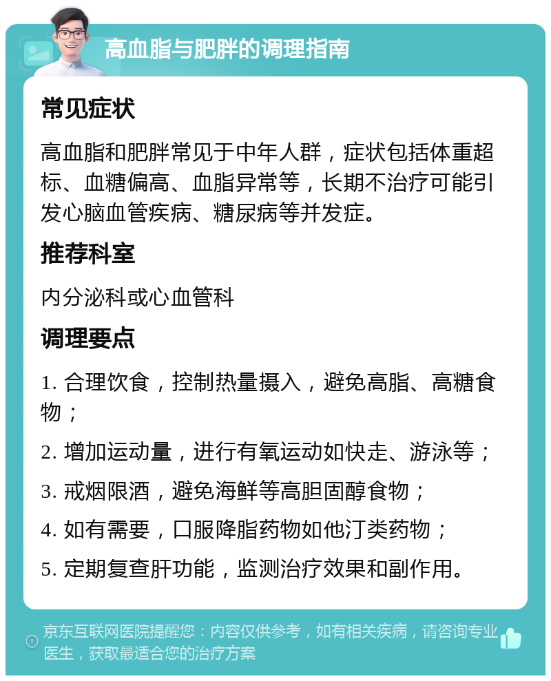 高血脂与肥胖的调理指南 常见症状 高血脂和肥胖常见于中年人群，症状包括体重超标、血糖偏高、血脂异常等，长期不治疗可能引发心脑血管疾病、糖尿病等并发症。 推荐科室 内分泌科或心血管科 调理要点 1. 合理饮食，控制热量摄入，避免高脂、高糖食物； 2. 增加运动量，进行有氧运动如快走、游泳等； 3. 戒烟限酒，避免海鲜等高胆固醇食物； 4. 如有需要，口服降脂药物如他汀类药物； 5. 定期复查肝功能，监测治疗效果和副作用。