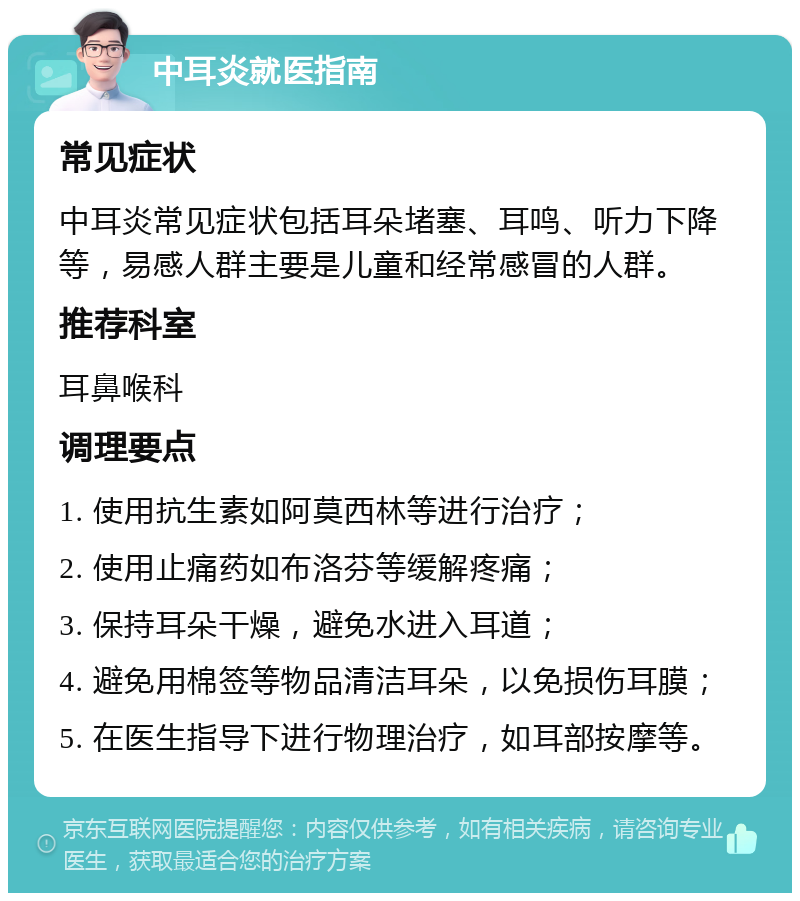 中耳炎就医指南 常见症状 中耳炎常见症状包括耳朵堵塞、耳鸣、听力下降等，易感人群主要是儿童和经常感冒的人群。 推荐科室 耳鼻喉科 调理要点 1. 使用抗生素如阿莫西林等进行治疗； 2. 使用止痛药如布洛芬等缓解疼痛； 3. 保持耳朵干燥，避免水进入耳道； 4. 避免用棉签等物品清洁耳朵，以免损伤耳膜； 5. 在医生指导下进行物理治疗，如耳部按摩等。